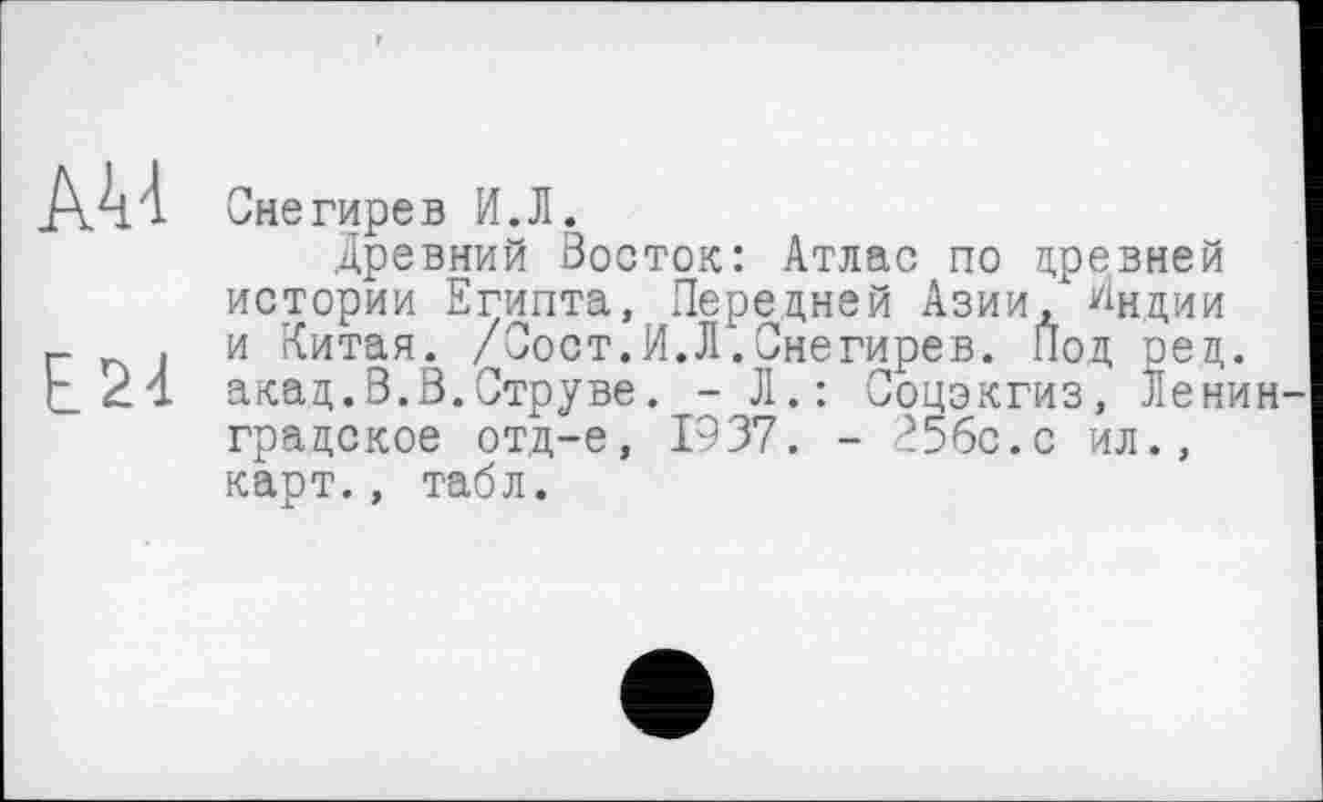 ﻿AU
E24
Снегирев И.Л.
Древний Восток: Атлас по древней истории Египта, Передней Азии, Лидии и Китая. /Сост.И.Л.Снегирев. Под оед. акад.В.В.Струве. - Л.: Соцэкгиз, Ленин градское отд-е, 1937. - ?56с.с ил., карт., табл.